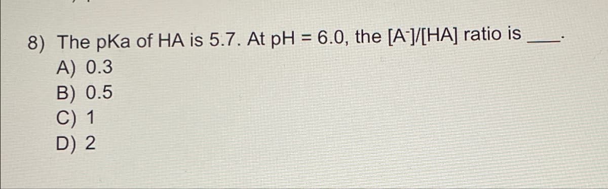 8) The pka of HA is 5.7. At pH= 6.0, the [A]/[HA] ratio is
A) 0.3
B) 0.5
C) 1
D) 2