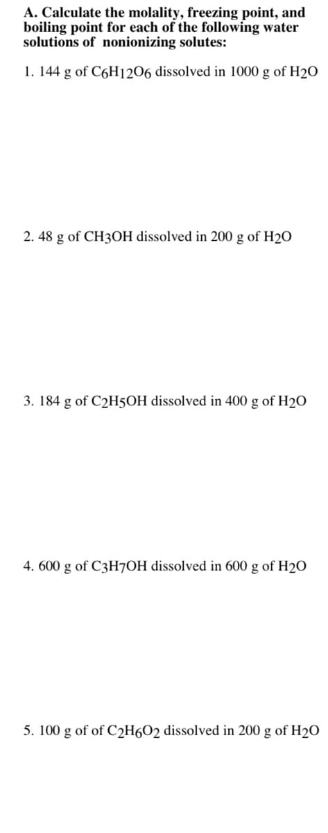 A. Calculate the molality, freezing point, and
boiling point for each of the following water
solutions of nonionizing solutes:
1. 144 g of C6H1206 dissolved in 1000 g of H2O
2. 48 g of CH3OH dissolved in 200 g of H2O
3. 184 g of C2H5OH dissolved in 400 g of H2O
4. 600 g of C3H7OH dissolved in 600 g of H2O
5. 100 g of of C2H6O2 dissolved in 200 g of H2O
