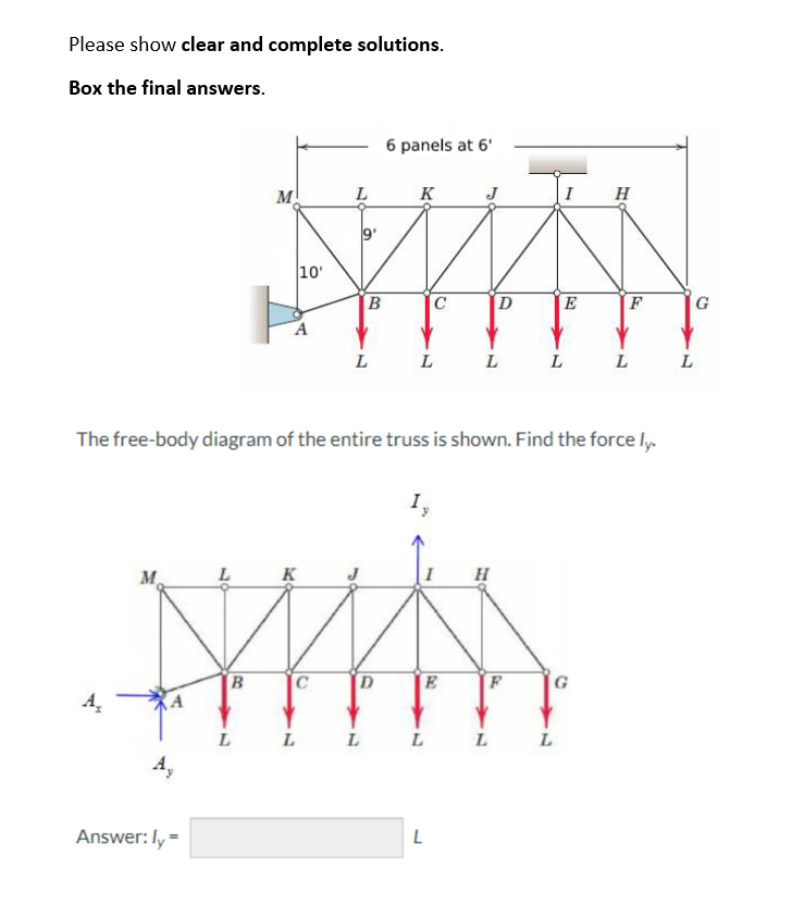 Please show clear and complete solutions.
Box the final answers.
A₂
M
M
Answer: ly =
10'
L
A
L
6
B
L
6 panels at 6'
K
C
L
L
L
Iy
K
MAN
C
D
B
E
L
L
L
D
The free-body diagram of the entire truss is shown. Find the force ly.
H
F
L
E
L
L
H
G
F
L
L
G