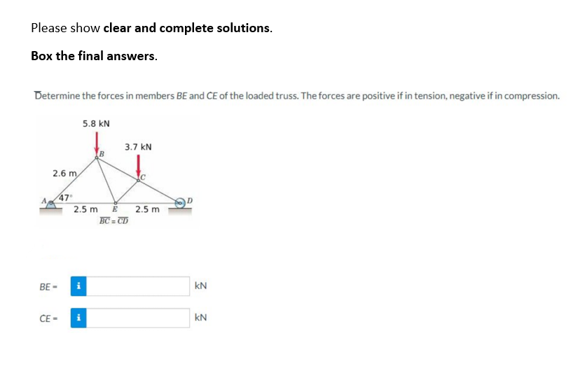 Please show clear and complete solutions.
Box the final answers.
Determine the forces in members BE and CE of the loaded truss. The forces are positive if in tension, negative if in compression.
2.6 m
BE-
47°
CE=
5.8 KN
2.5 m
3.7 KN
E
BC=CD
2.5 m
kN
kN