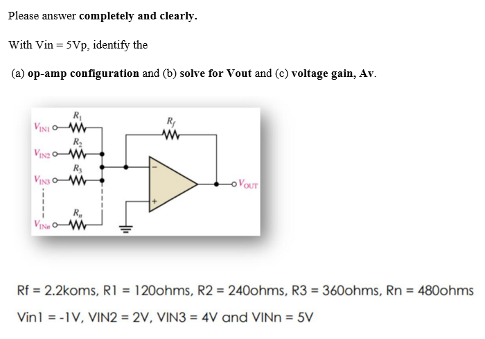 Please answer completely and clearly.
With Vin = 5Vp, identify the
(a) op-amp configuration and (b) solve for Vout and (c) voltage gain, Av.
VINI
R₁
www
R₂
VIN2O-W
VINS
R₂
ww
R
VINOM
R₁
www
-OVOUT
Rf = 2.2koms, R1 = 120ohms, R2 = 240ohms, R3 = 360ohms, Rn = 480ohms
Vin1 = -1V, VIN2 = 2V, VIN3 = 4V and VINn = 5V
