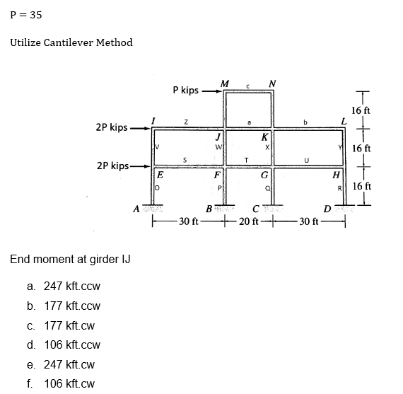 P = 35
Utilize Cantilever Method
2P kips
2P kips-
End moment at girder IJ
a. 247 kft.ccW
b. 177 kft.ccw
c. 177 kft.cw
d. 106 kft.ccw
e. 247 kft.cw
f. 106 kft.cw
A
E
10
P kips
Z
S
30 ft-
B
M
J
W
P
T
N
K
X
G
CV
b
U
20 ft-30 ft
L
H
R
T
16 ft
+
16 ft
+
16 ft
ㅗ
DE