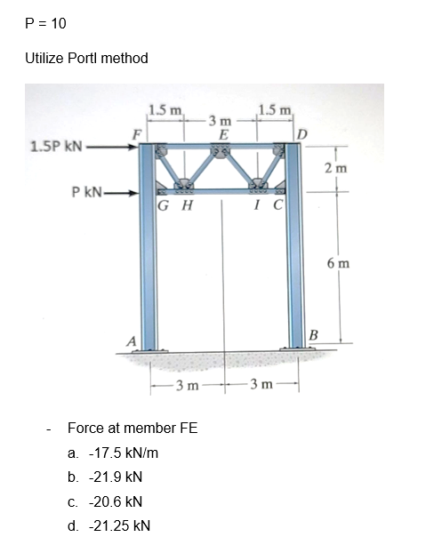 P = 10
Utilize Portl method
1.5P KN
P kN-
A
1.5 m
GH
-3 m
Force at member FE
a. -17.5 kN/m
b. -21.9 kN
c. -20.6 kN
d. -21.25 kN
-3 m
E
E
29
1.5 m,
IC
-3 m
D
B
2 m
6 m