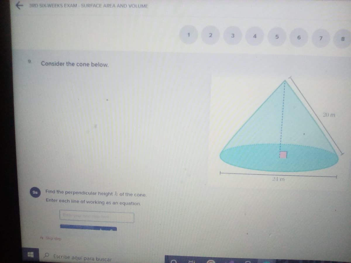 3RD SIX-WEEKS EXAM SURFACE AREA AND VOLUME
4.
7.
9.
Consider the cone below.
20 m
21 m
9a
Find the perpendicular height h of the cone.
Enter each line of working as an equation.
Ereryour n ep
2Skip step
2 Escribe aquí para buscar

