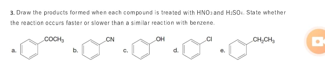 3. Draw the products formed when each compound is treated with HNO3 and H2SO4. State whether
the reaction occurs faster or slower than a similar reaction with be nzene.
COCH3
CN
OH
.CI
CH,CH3
a.
b.
C.
d.
e.

