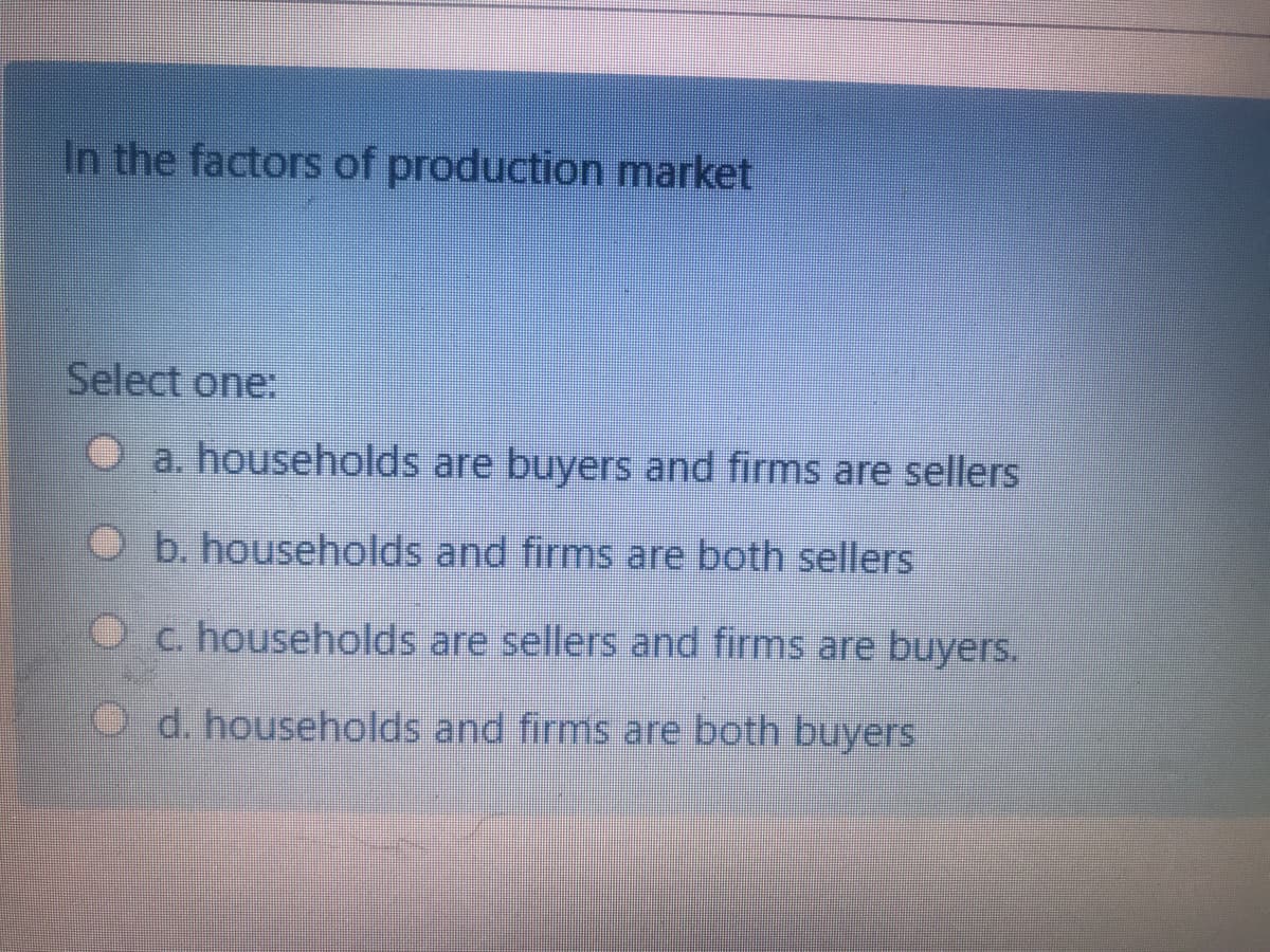 In the factors of production market
Select one:
O a. households are buyers and firms are sellers
O b. households and firms are both sellers
Oc. households are sellers and firms are buyers.
O d. households and firms are both buyers
