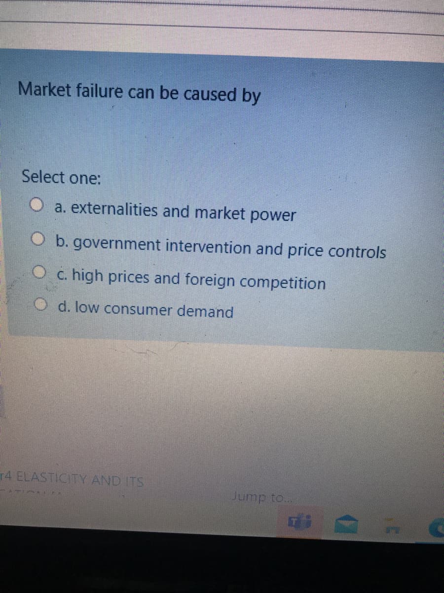 Market failure can be caused by
Select one:
O a. externalities and market power
O b. government intervention and price controls
O c. high prices and foreign competition
O d. low consumer demand
r4 ELASTICITY AND ITS
Jump to..
