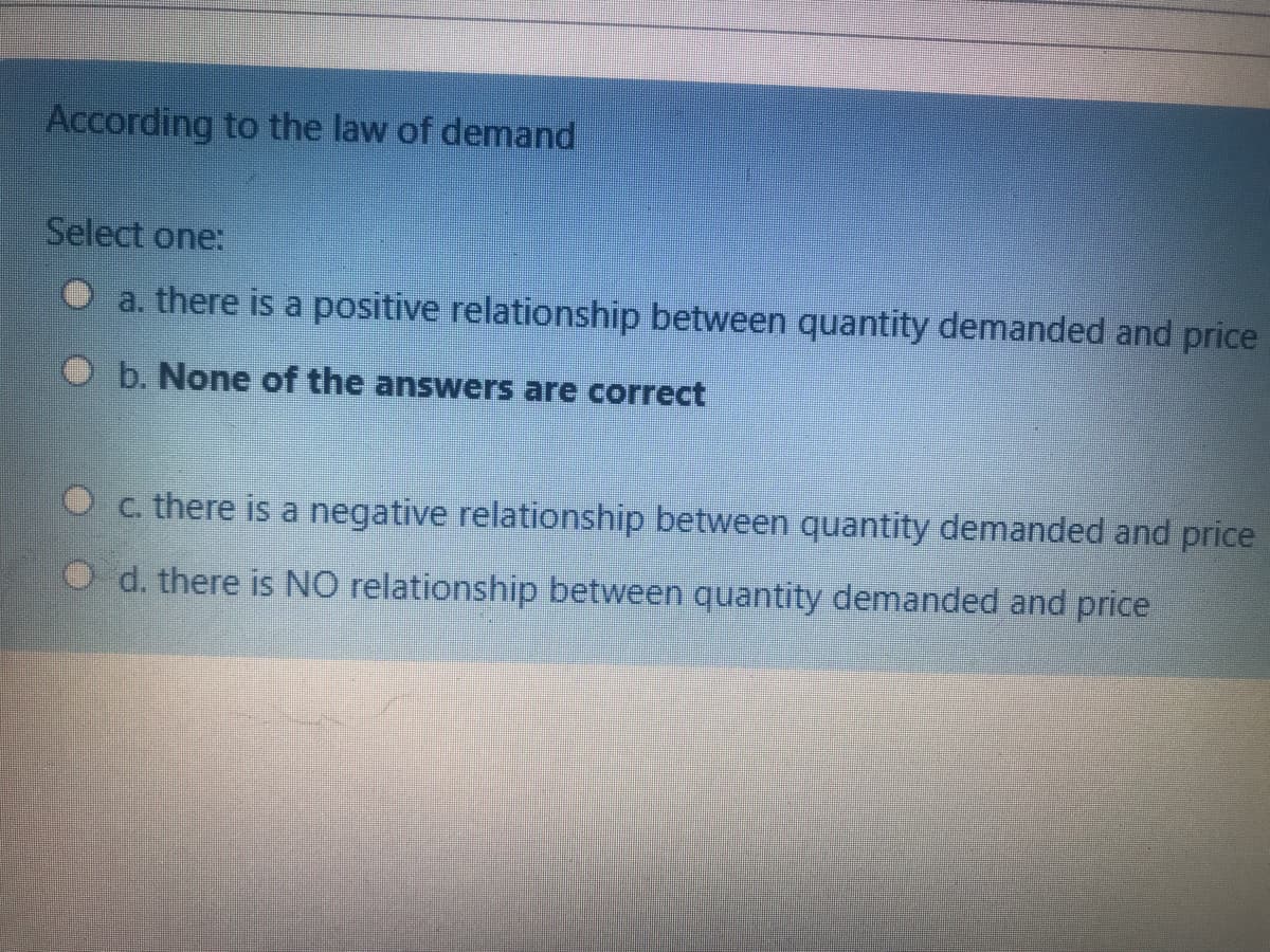 According to the law of demand
Select one:
O a. there is a positive relationship between quantity demanded and price
b. None of the answers are correct
C. there is a negative relationship between quantity demanded and price
d. there is NO relationship between quantity demanded and price
