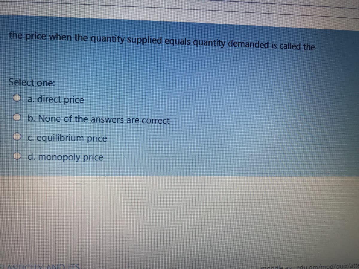 the price when the quantity supplied equals quantity demanded is called the
Select one:
a. direct price
O b. None of the answers are correct
equilibrium price
d. monopoly price
mondle asu.eduom/mod/quiz/atte
TACTICITV ANDITS,
