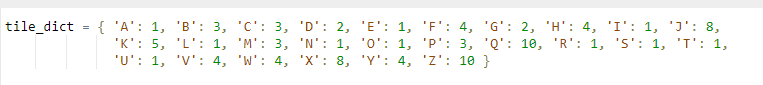 { 'A': 1, 'B': 3, 'C': 3, 'D': 2, 'E': 1, 'F': 4, 'G': 2, 'H': 4, 'I': 1, 'J': 8,
'K': 5, 'L': 1, 'M': 3, 'N': 1, 'O': 1, 'P': 3, 'Q': 10, 'R': 1, 's': 1, 'T': 1,
'U': 1, 'V': 4, 'W': 4, 'X': 8, 'Y': 4, 'Z': 10 }
tile_dict
