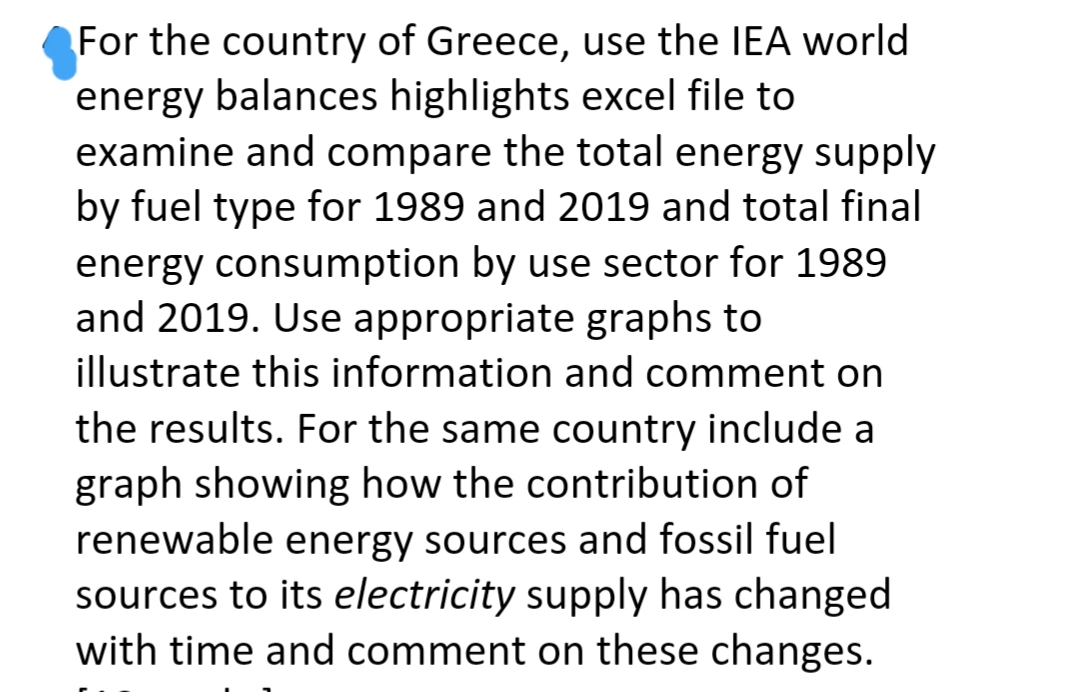 For the country of Greece, use the IEA world
energy balances highlights excel file to
examine and compare the total energy supply
by fuel type for 1989 and 2019 and total final
energy consumption by use sector for 1989
and 2019. Use appropriate graphs to
illustrate this information and comment on
the results. For the same country include a
graph showing how the contribution of
renewable energy sources and fossil fuel
sources to its electricity supply has changed
with time and comment on these changes.