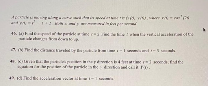 A particle is moving along a curve such that its speed at time t is (x (1), y(t)). where x (1) = cos² (21)
and y(t) = t + 5. Both x and y are measured in feet per second.
46. (a) Find the speed of the particle at time = 2 Find the time when the vertical acceleration of the
particle changes from down to up.
47. (b) Find the distance traveled by the particle from time t= 1 seconds and
= 3 seconds.
48. (c) Given that the particle's position in the y direction is 4 feet at time = 2 seconds, find the
equation for the position of the particle in the y direction and call it Y(t).
49. (d) Find the acceleration vector at time = 1 seconds.
-