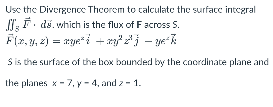 Use the Divergence Theorem to calculate the surface integral
SSF. ds, which is the flux of F across S.
F(x, y, z) = xye² i + xy²z³j — ye²k
S is the surface of the box bounded by the coordinate plane and
the planes x = 7, y = 4, and z = 1.