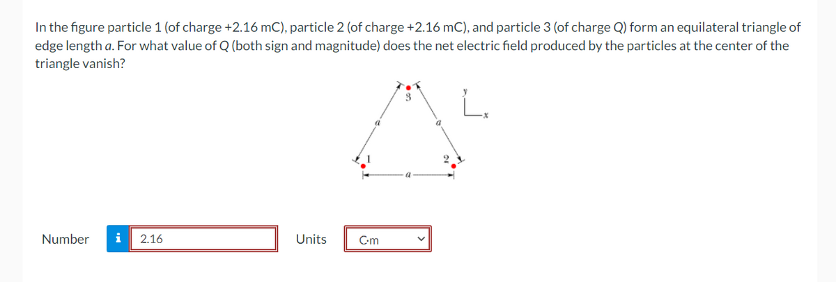 In the figure particle 1 (of charge +2.16 mC), particle 2 (of charge +2.16 mC), and particle 3 (of charge Q) form an equilateral triangle of
edge length a. For what value of Q (both sign and magnitude) does the net electric field produced by the particles at the center of the
triangle vanish?
Number i 2.16
Units
C.m
3