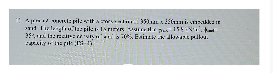 1) A precast concrete pile with a cross-section of 350mm x 350mm is embedded in
sand. The length of the pile is 15 meters. Assume that ysand= 15.8 kN/m², Øsand=
35°, and the relative density of sand is 70%. Estimate the allowable pullout
capacity of the pile (FS=4).
X
