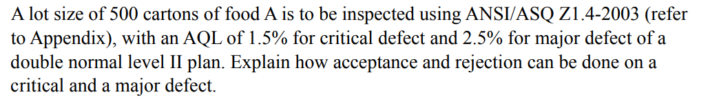 A
lot size of 500 cartons of food A is to be inspected using ANSI/ASQ Z1.4-2003 (refer
to Appendix), with an AQL of 1.5% for critical defect and 2.5% for major defect of a
double normal level II plan. Explain how acceptance and rejection can be done on a
critical and a major defect.