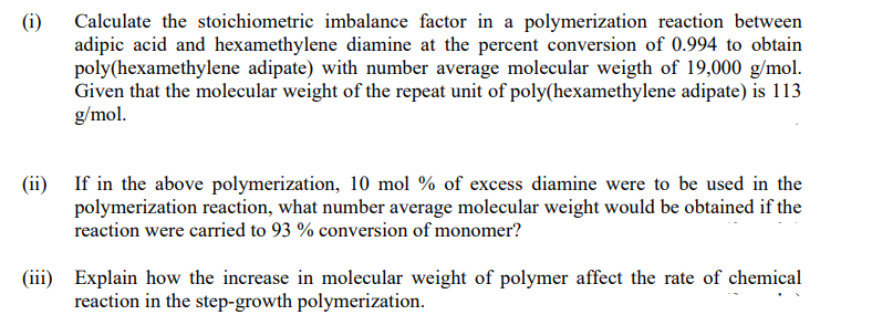 (i)
Calculate the stoichiometric imbalance factor in a polymerization reaction between
adipic acid and hexamethylene diamine at the percent conversion of 0.994 to obtain
poly(hexamethylene adipate) with number average molecular weigth of 19,000 g/mol.
Given that the molecular weight of the repeat unit of poly(hexamethylene adipate) is 113
g/mol.
(ii) If in the above polymerization, 10 mol % of excess diamine were to be used in the
polymerization reaction, what number average molecular weight would be obtained if the
reaction were carried to 93 % conversion of monomer?
(iii) Explain how the increase in molecular weight of polymer affect the rate of chemical
reaction in the step-growth polymerization.