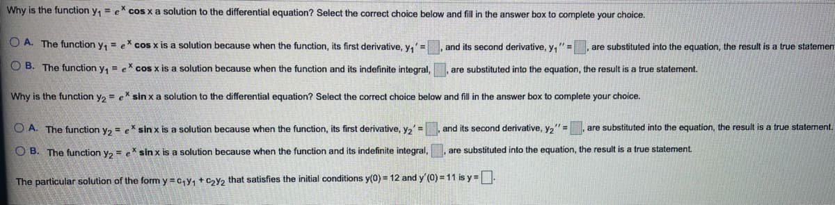 Why is the function y, = eX cos x a solution to the differential equation? Select the correct choice below and fill in the answer box to complete your choice.
O A. The function y, = eX cos x is a solution because when the function, its first derivative, y,'= , and its second derivative, y,"=
are substituted into the equation, the result is a true statemen
O B. The function y, = eX cos x is a solution because when the function and its indefinite integral,
are substituted into the equation, the result is a true statement.
Why is the function y, = eX sin x a solution to the differential equation? Select the correct choice below and fill in the answer box to complete your choice.
O A. The function y, = eX sin x is a solution because when the function, its first derivative, y,' =
and its second derivative, y2"=
are substituted into the equation, the result is a true statement.
O B. The function va = ex sin x is a solution because when the function and its indefinite integral,
are substituted into the equation, the result is a true statement.
The particular solution of the form y =c,y, + Czy2 that satisfies the initial conditions y(0) = 12 and y' (0) = 11 is y =.
