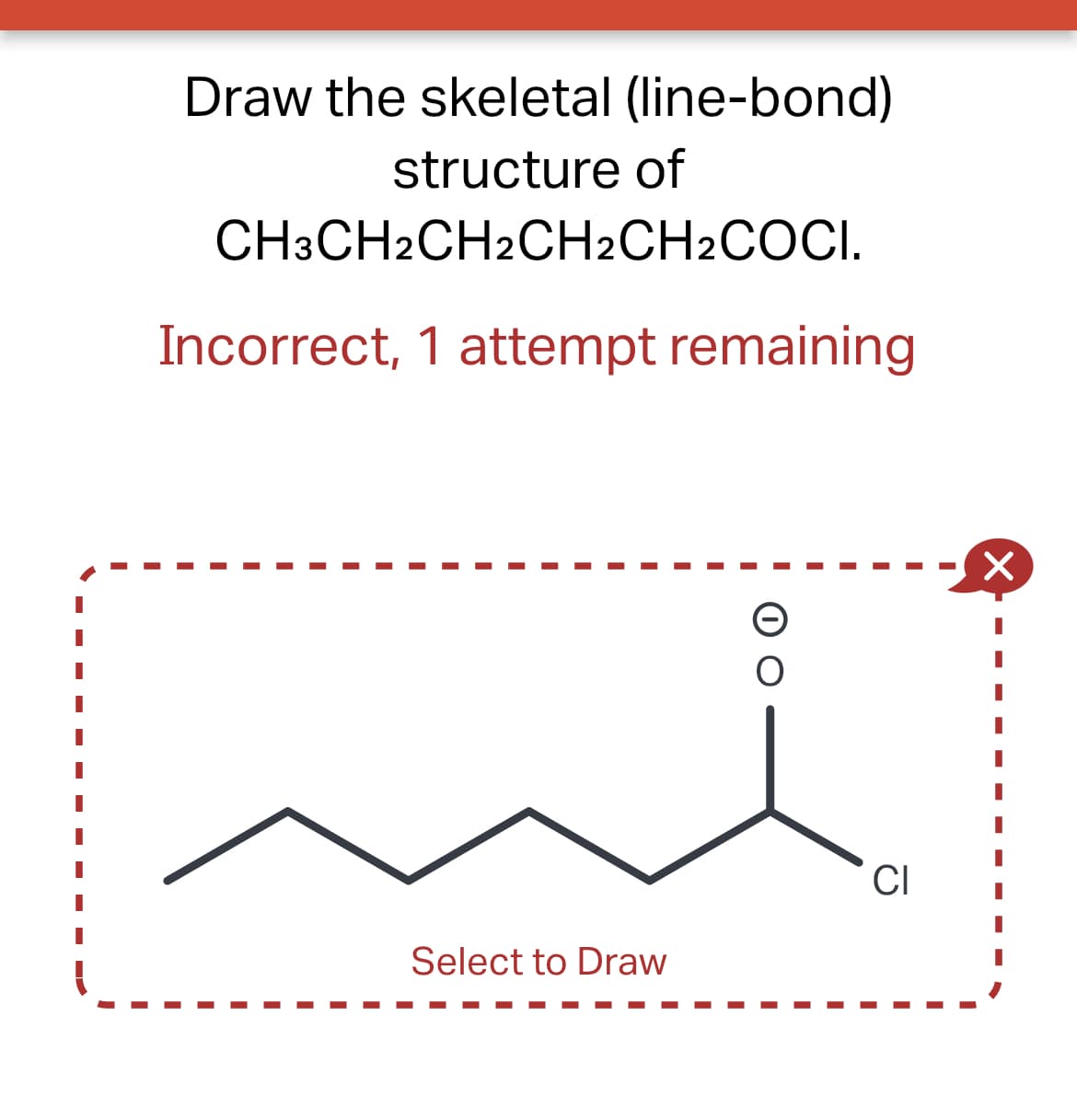 Draw the skeletal (line-bond)
structure of
CH3CH2CH2CH2CH2COCI.
Incorrect, 1 attempt remaining
Select to Draw
O
CI
×