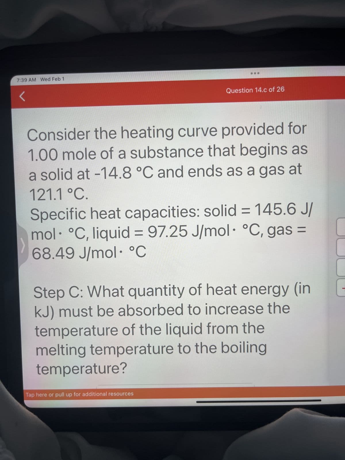 7:39 AM Wed Feb 1
S
Question 14.c of 26
Consider the heating curve provided for
1.00 mole of a substance that begins as
a solid at -14.8 °C and ends as a gas at
121.1 °C.
Specific heat capacities: solid = 145.6 J/
mol °C, liquid = 97.25 J/mol °C, gas =
68.49 J/mol °C
Tap here or pull up for additional resources
Step C: What quantity of heat energy (in
kJ) must be absorbed to increase the
temperature of the liquid from the
melting temperature to the boiling
temperature?
-