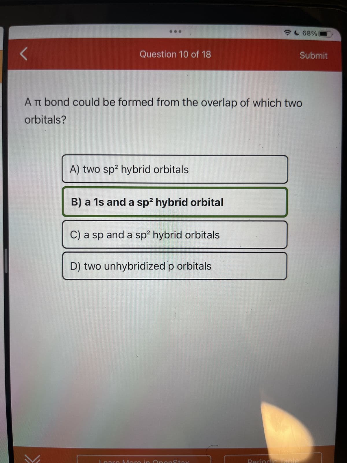 ...
Question 10 of 18
A TT bond could be formed from the overlap of which two
orbitals?
A) two sp² hybrid orbitals
B) a 1s and a sp² hybrid orbital
C) a sp and a sp² hybrid orbitals
D
D) two unhybridized p orbitals
Stax
Periodic Table
68%
Submit