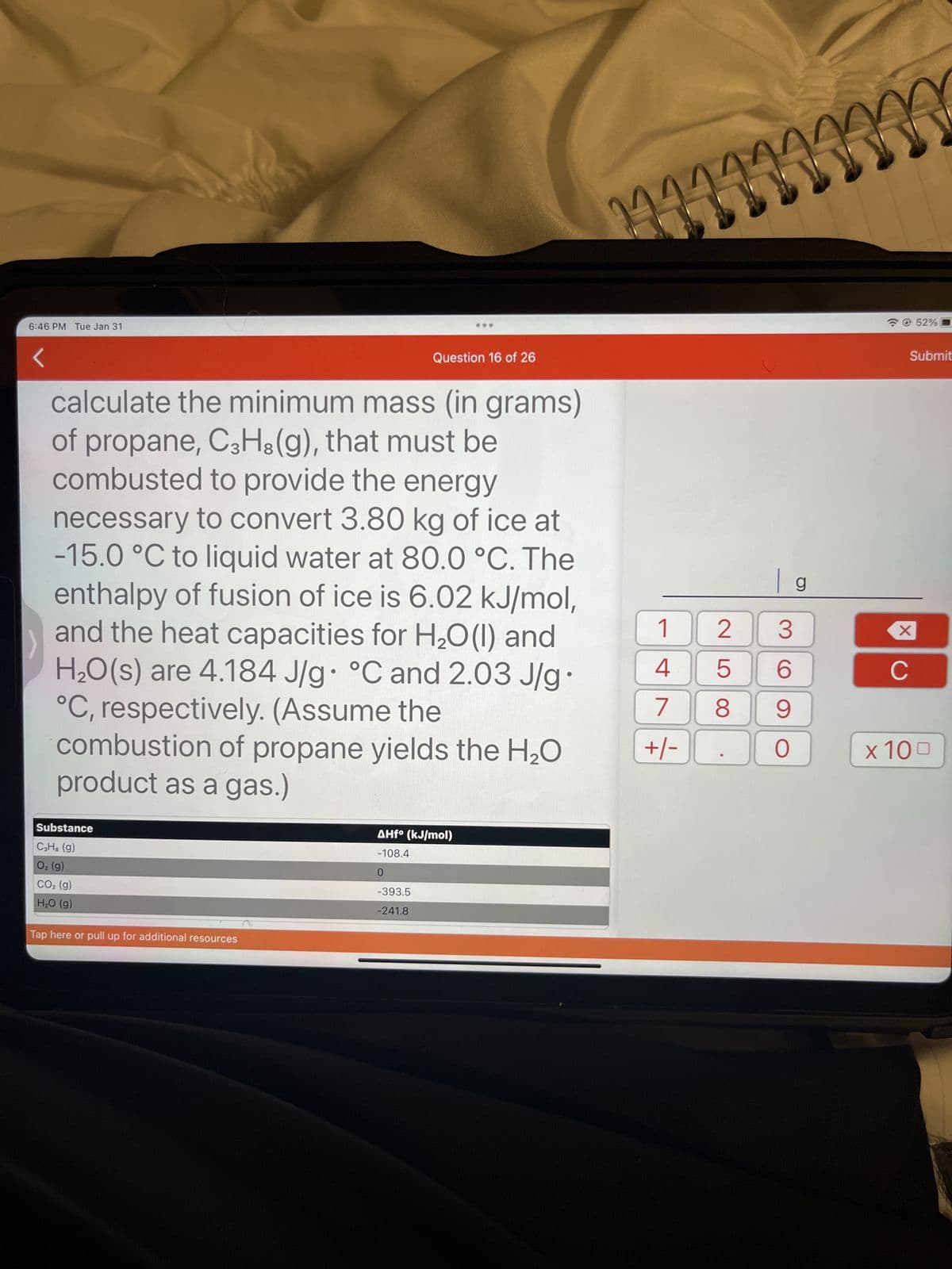 6:46 PM Tue Jan 31
calculate the minimum mass (in grams)
of propane, C3H8(g), that must be
combusted to provide the energy
necessary to convert 3.80 kg of ice at
-15.0 °C to liquid water at 80.0 °C. The
enthalpy of fusion of ice is 6.02 kJ/mol,
and the heat capacities for H₂O(1) and
H₂O(s) are 4.184 J/g °C and 2.03 J/g
°C, respectively. (Assume the
combustion of propane yields the H₂O
product as a gas.)
Substance
C3H² (g)
O₂ (g)
CO₂ (g)
H₂O (g)
Tap here or pull up for additional resources
Question 16 of 26
AHfo (kJ/mol)
-108.4
0
-393.5
-241.8
●
111000
1
4
7
+/-
mm
2
5
8
| g
3
6
9
O
X
C
52%
Submit
x 100