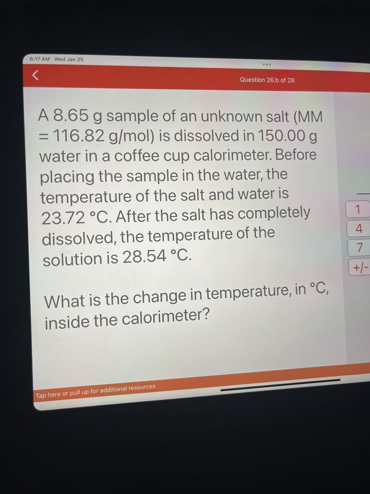 6:17 AM Wed Jan 25
Question 26.b of 28
A 8.65 g sample of an unknown salt (MM
= 116.82 g/mol) is dissolved in 150.00 g
water in a coffee cup calorimeter. Before
placing the sample in the water, the
temperature of the salt and water is
23.72 °C. After the salt has completely
dissolved, the temperature of the
solution is 28.54 °C.
What is the change in temperature, in °C,
inside the calorimeter?
Tap here or pull up for additional resources
1
4
7
+/-