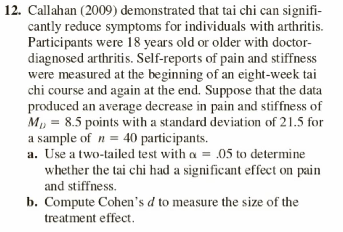 12. Callahan (2009) demonstrated that tai chi can signifi-
cantly reduce symptoms for individuals with arthritis.
Participants were 18 years old or older with doctor-
diagnosed arthritis. Self-reports of pain and stiffness
were measured at the beginning of an eight-week tai
chi course and again at the end. Suppose that the data
produced an average decrease in pain and stiffness of
Mp = 8.5 points with a standard deviation of 21.5 for
a sample of n = 40 participants.
a. Use a two-tailed test with a = .05 to determine
whether the tai chi had a significant effect on pain
and stiffness.
b. Compute Cohen's d to measure the size of the
treatment effect.
