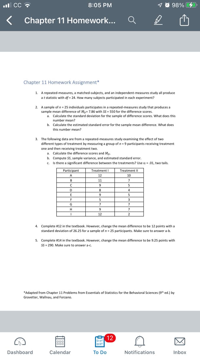 ul CC
8:05 PM
9 @ 98% 4
Chapter 11 Homework...
Chapter 11 Homework Assignment*
1. A repeated-measures, a matched-subjects, and an independent-measures study all produce
at statistic with df = 24. How many subjects participated in each experiment?
2. A sample of n = 25 individuals participates in a repeated-measures study that produces a
sample mean difference of Mp= 7.86 with SS = 550 for the difference scores.
a. Calculate the standard deviation for the sample of difference scores. What does this
number mean?
b. Calculate the estimated standard error for the sample mean difference. What does
this number mean?
3. The following data are from a repeated-measures study examining the effect of two
different types of treatment by measuring a group of n = 9 participants receiving treatment
one and then receiving treatment two.
a. Calculate the difference scores and Mp.
b. Compute Ss, sample variance, and estimated standard error.
Is there a significant difference between the treatments? Use a = .01, two tails.
C.
Participant
Treatment I
Treatment II
A
12
10
B
11
7
9
5
D
8
4
F
3
G
7
7
H
9
7
12
2
4. Complete #12 in the textbook. However, change the mean difference to be 12 points with a
standard deviation of 26.25 for a sample of n = 25 participants. Make sure to answer a-b.
5. Complete #14 in the textbook. However, change the mean difference to be 9.25 points with
SS = 290. Make sure to answer a-c.
*Adapted from Chapter 11 Problems from Essentials of Statistics for the Behavioral Sciences (9h ed.) by
Gravetter, Wallnau, and Forzano.
12
888
000
Dashboard
Calendar
To Do
Notifications
Inbox
