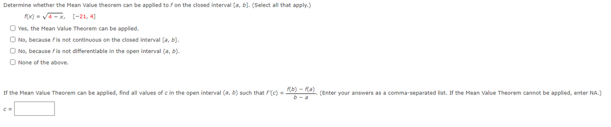 Determine whether the Mean Value theorem can be applied to f on the closed interval [a, b]. (Select all that apply.)
f(x) = V4 - x, [-21, 4]
O Yes, the Mean Value Theorem can be applied.
O No, because f is not continuous on the closed interval [a, b].
O No, because f is not differentiable in the open interval (a, b).
O None of the above.
f(b) – f(a)
b - a
If the Mean Value Theorem can be applied, find all values of c in the open interval (a, b) such that f'(c) =
(Enter your answers as a comma-separated list. If the Mean Value Theorem cannot be applied, enter NA.)
C =
