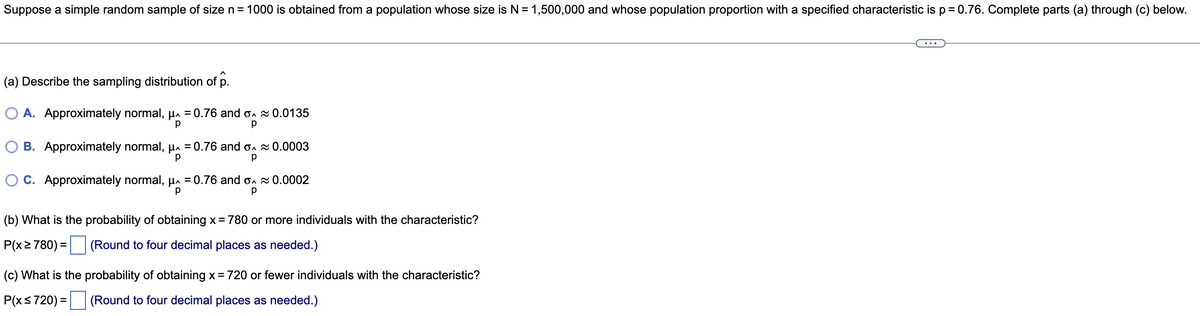 Suppose a simple random sample of size n= 1000 is obtained from a population whose size is N = 1,500,000 and whose population proportion with a specified characteristic is p = 0.76. Complete parts (a) through (c) below.
(a) Describe the sampling distribution of p.
O A. Approximately normal, µa = 0.76 and on 0.0135
O B. Approximately normal, µa = 0.76 and on 0.0003
C. Approximately normal, µa = 0.76 and on 0.0002
(b) What is the probability of obtaining x = 780 or more individuals with the characteristic?
P(x2780) =
(Round to four decimal places as needed.)
(c) What is the probability of obtaining x = 720 or fewer individuals with the characteristic?
P(xs720) =
(Round to four decimal places as needed.)

