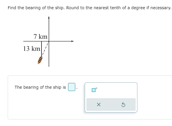 Find the bearing of the ship. Round to the nearest tenth of a degree if necessary.
7 km
13 km
The bearing of the ship is
