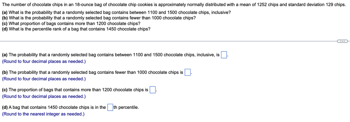 The number of chocolate chips in an 18-ounce bag of chocolate chip cookies is approximately normally distributed with a mean of 1252 chips and standard deviation 129 chips.
(a) What is the probability that a randomly selected bag contains between 1100 and 1500 chocolate chips, inclusive?
(b) What is the probability that a randomly selected bag contains fewer than 1000 chocolate chips?
(c) What proportion of bags contains more than 1200 chocolate chips?
(d) What is the percentile rank of a bag that contains 1450 chocolate chips?
(a) The probability that a randomly selected bag contains between 1100 and 1500 chocolate chips, inclusive, is
(Round to four decimal places as needed.)
(b) The probability that a randomly selected bag contains fewer than 1000 chocolate chips is
(Round to four decimal places as needed.)
(c) The proportion of bags that contains more than 1200 chocolate chips is
(Round to four decimal places as needed.)
(d) A bag that contains 1450 chocolate chips is in the
th percentile.
(Round to the nearest integer as needed.)

