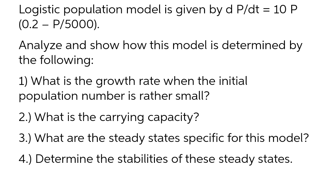 Logistic population model is given by d P/dt = 10 P
(0.2 – P/5000).
Analyze and show how this model is determined by
the following:
1) What is the growth rate when the initial
population number is rather small?
2.) What is the carrying capacity?
3.) What are the steady states specific for this model?
4.) Determine the stabilities of these steady states.
