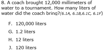 8. A coach brought 12,000 millimeters of
water to a tournament. How many liters of
water did the coach bring?(6.1A, 6.1B,6.1C, 6.1F)
F. 120,000 liters
G. 1.2 liters
H. 12 liters
J. 120 liters
