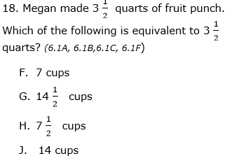 18. Megan made 3- quarts of fruit punch.
Which of the following is equivalent to 3
2
quarts? (6.1A, 6.1B,6.1C, 6.1F)
F. 7 cups
G. 14 cups
1
H. 7; cups
2
J. 14 cups
