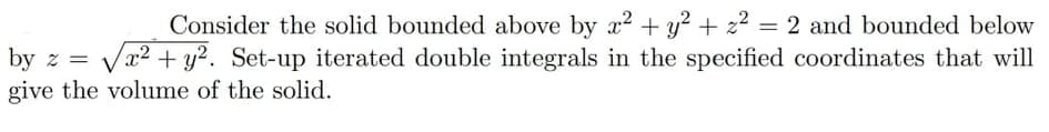 Consider the solid bounded above by a2 + y? + 22 = 2 and bounded below
%3D
by z = Vr2 + y2. Set-up iterated double integrals in the specified coordinates that will
give the volume of the solid.
