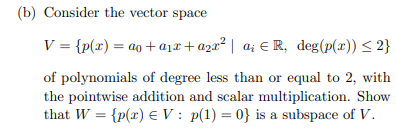 (b) Consider the vector space
V = {p(x) = ao + a1x+a2a² | a; € R, deg(p(x)) < 2}
of polynomials of degree less than or equal to 2, with
the pointwise addition and scalar multiplication. Show
that W = {p(x) E V: p(1) = 0} is a subspace of V.
