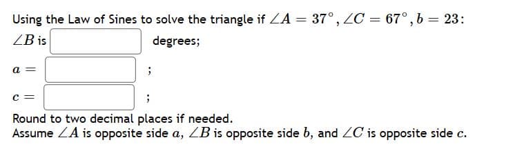 Using the Law of Sines to solve the triangle if A = 37°, ZC = 67°, b = 23:
ZB is
degrees;
a =
Round to two decimal places if needed.
Assume ZA is opposite side a, ZB is opposite side b, and ZC is opposite side c.
