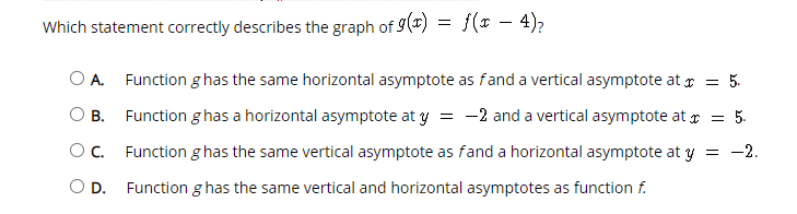 Which statement correctly describes the graph of 9() = f(x – 4),
OA.
Function g has the same horizontal asymptote as fand a vertical asymptote at r = 5.
Function g has a horizontal asymptote at y
= -2 and a vertical asymptote at r = 5.
В.
Oc.
Function g has the same vertical asymptote as fand a horizontal asymptote at y = -2.
O D.
Function g has the same vertical and horizontal asymptotes as function f.
