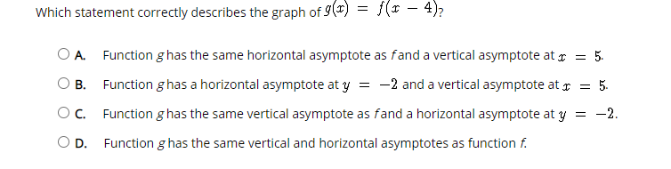 Which statement correctly describes the graph of 9()
f(* - 4);
O A.
Function g has the same horizontal asymptote as fand a vertical asymptote at r = 5.
O B. Function g has a horizontal asymptote at y = -2 and a vertical asymptote at r = 5.
Oc.
Function g has the same vertical asymptote as fand a horizontal asymptote at y = -2.
OD.
Function g has the same vertical and horizontal asymptotes as function f.
