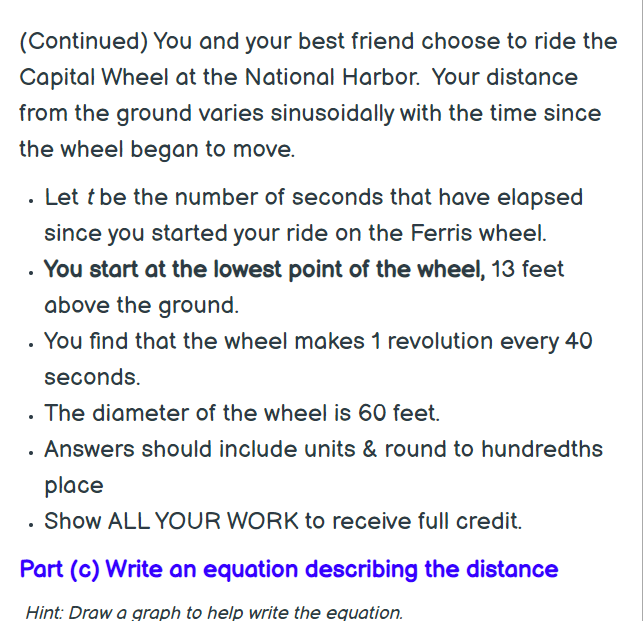 (Continued) You and your best friend choose to ride the
Capital Wheel at the National Harbor. Your distance
from the ground varies sinusoidally with the time since
the wheel began to move.
• Let t be the number of seconds that have elapsed
since you started your ride on the Ferris wheel.
. You start at the lowest point of the wheel, 13 feet
above the ground.
. You find that the wheel makes 1 revolution every 40
seconds.
. The diameter of the wheel is 60 feet.
· Answers should include units & round to hundredths
place
Show ALL YOUR WORK to receive full credit.
Part (c) Write an equation describing the distance
Hint: Draw a graph to help write the equation.
