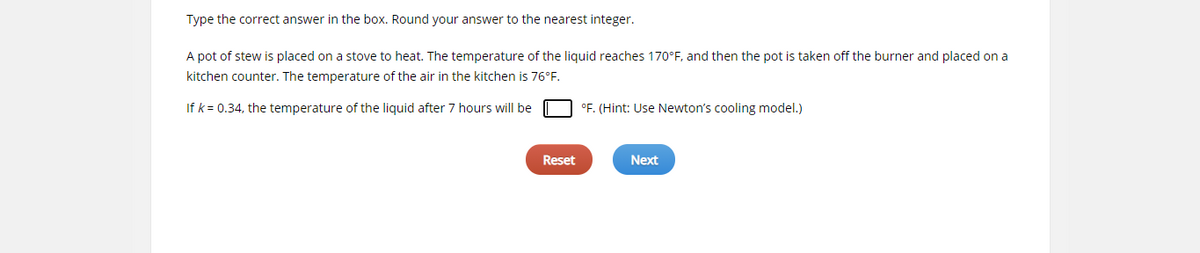 Type the correct answer in the box. Round your answer to the nearest integer.
A pot of stew is placed on a stove to heat. The temperature of the liquid reaches 170°F, and then the pot is taken off the burner and placed on a
kitchen counter. The temperature of the air in the kitchen is 76°F.
If k= 0.34, the temperature of the liquid after 7 hours will be
°F. (Hint: Use Newton's cooling model.)
Reset
Next
