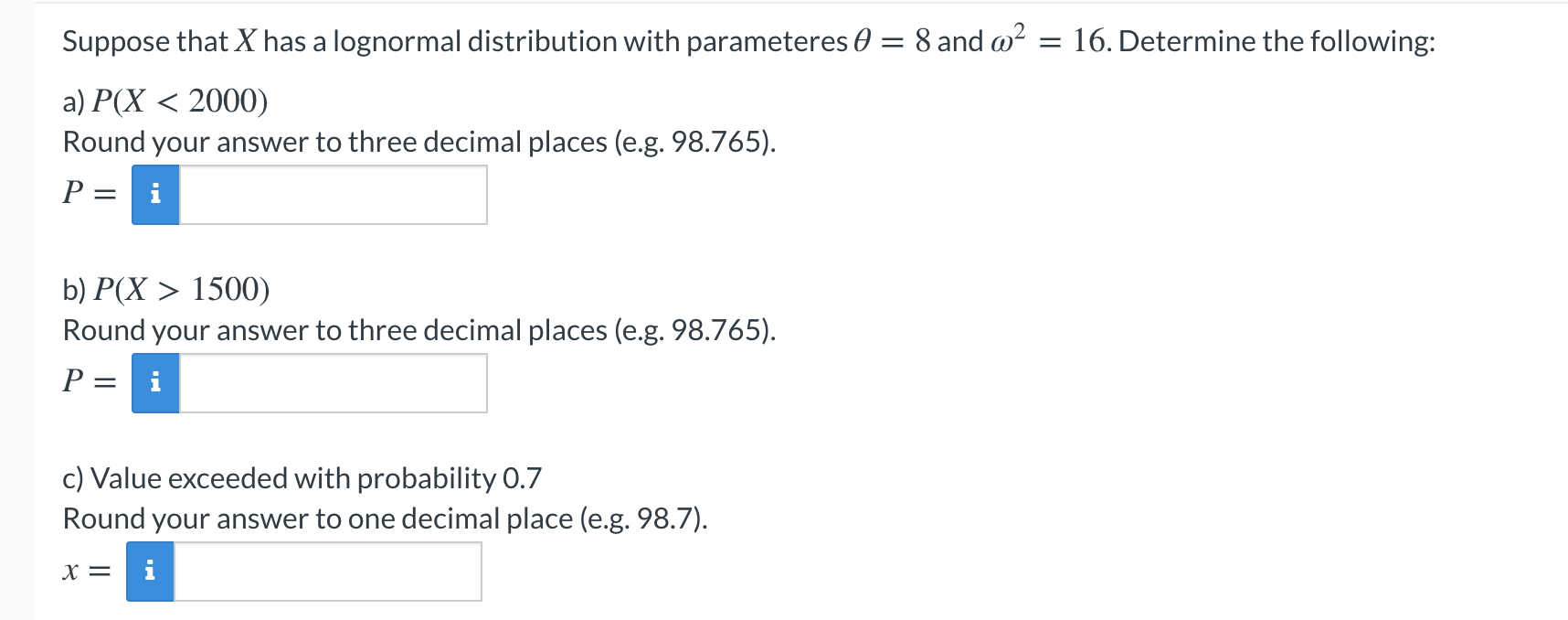 Suppose that X has a lognormal distribution with parameteres 0 = 8 and w?
= 16. Determine the following:
a) P(X < 2000)
Round your answer to three decimal places (e.g. 98.765).
P = i
b) P(X > 1500)
Round your answer to three decimal places (e.g. 98.765).
P = i
prohability O 7
