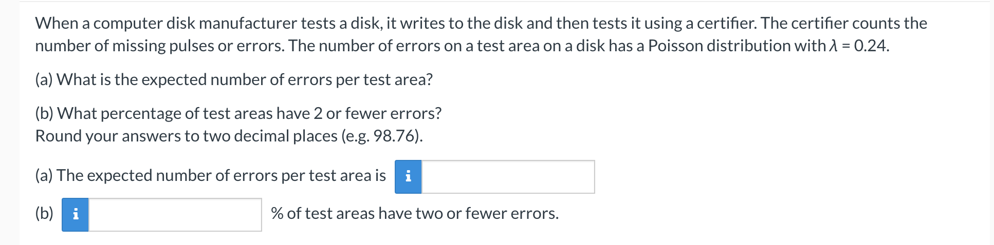 When a computer disk manufacturer tests a disk, it writes to the disk and then tests it using a certifier. The certifier counts the
number of missing pulses or errors. The number of errors on a test area on a disk has a Poisson distribution with A = 0.24.
(a) What is the expected number of errors per test area?
(b) What percentage of test areas have 2 or fewer errors?
Round your answers to two decimal places (e.g. 98.76).
(a) The expected number of errors per test area is
(b) i
% of test areas have two or fewer errors.
