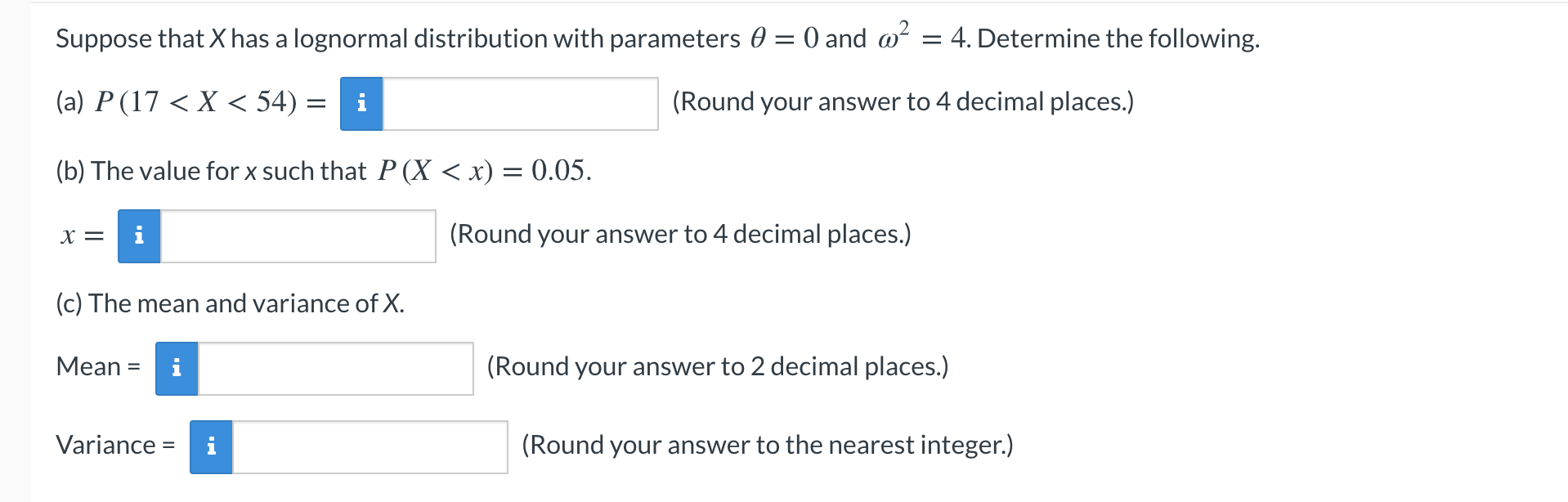 Suppose that X has a lognormal distribution with parameters 0 = 0 and @
= 4. Determine the following.
(a) P (17 < X < 54) =
i
(Round your answer to 4 decimal places.)
(b) The value for x such that P (X < x) = 0.05.
X =
i
(Round your answer to 4 decimal places.)
(c) The mean and variance of X.
Мean %3D
i
(Round your answer to 2 decimal places.)
Variance =
(Round your answer to the nearest integer.)
%3D
