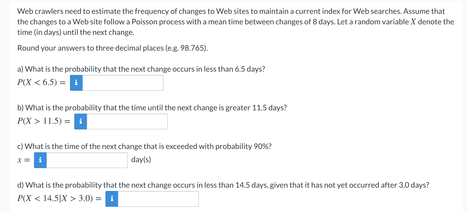 Web crawlers need to estimate the frequency of changes to Web sites to maintain a current index for Web searches. Assume that
the changes to a Web site follow a Poisson process with a mean time between changes of 8 days. Let a random variable X denote the
time (in days) until the next change.
Round your answers to three decimal places (e.g. 98.765).
a) What is the probability that the next change occurs in less than 6.5 days?
P(X < 6.5) = i
b) What is the probability that the time until the next change is greater 11.5 days?
P(X > 11.5) = i
c) What is the time of the next change that is exceeded with probability 90%?
X =
i
day(s)
d) What is the probability that the next change occurs in less than 14.5 days, given that it has not yet occurred after 3.0 days?
P(X < 14.5|X > 3.0) =
i
