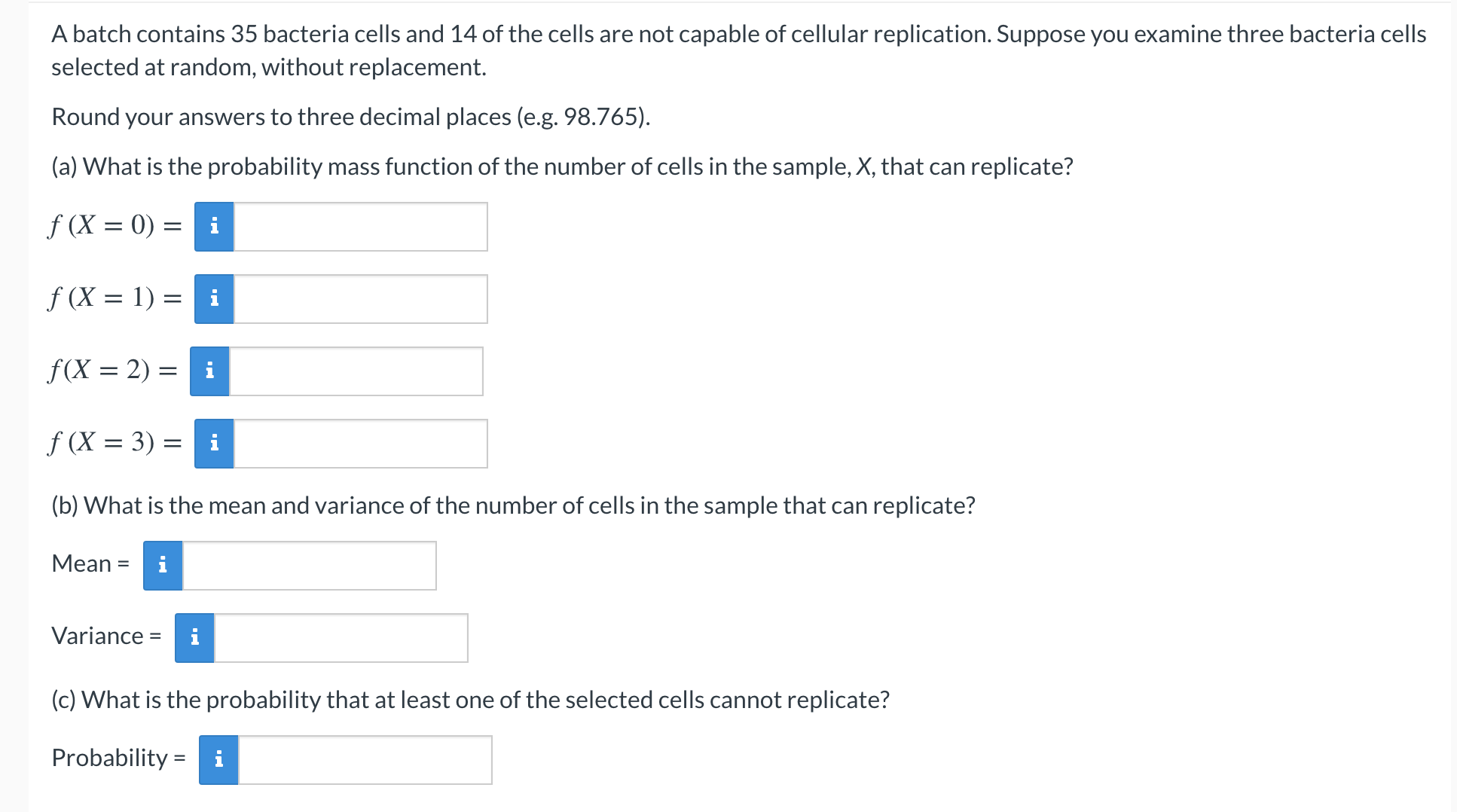 A batch contains 35 bacteria cells and 14 of the cells are not capable of cellular replication. Suppose you examine three bacteria cells
selected at random, without replacement.
Round your answers to three decimal places (e.g. 98.765).
(a) What is the probability mass function of the number of cells in the sample, X, that can replicate?
f (X = 0) = i
f (X = 1) = i
f(X = 2) = i
f (X = 3) =
(b) What is the mean and variance of the number of cells in the sample that can replicate?
Мean %3
i
Variance =
(c) What is the probability that at least one of the selected cells cannot replicate?
Probability = i
