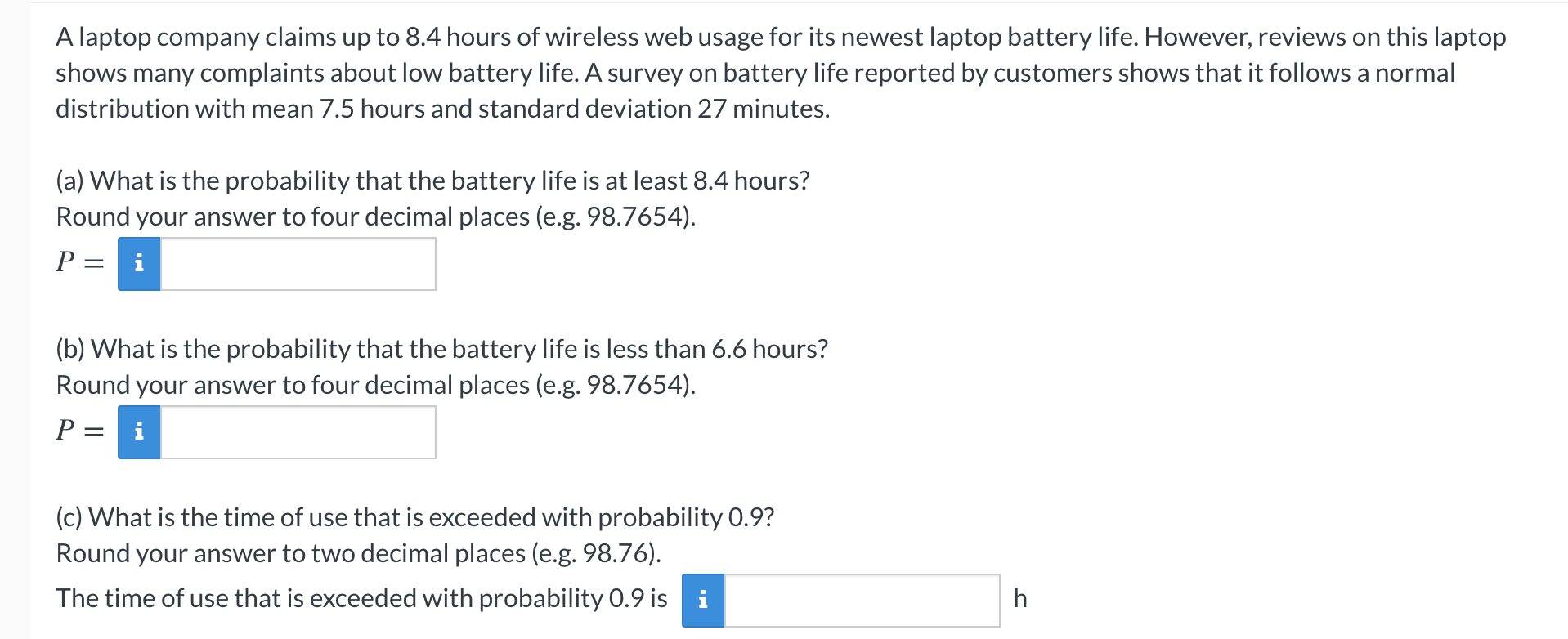 (a) What is the probability that the battery life is at least 8.4 hours?
Round your answer to four decimal places (e.g. 98.7654).
P
i
(b) What is the probability that the battery life is less than 6.6 hours?
Round your answer to four decimal places (e.g. 98.7654).
P = i
(c) What is the time of use that is exceeded with probability 0.9?
Round your answer to two decimal places (e.g. 98.76).
The time of use that is exceeded with probability 0.9 is i
h
