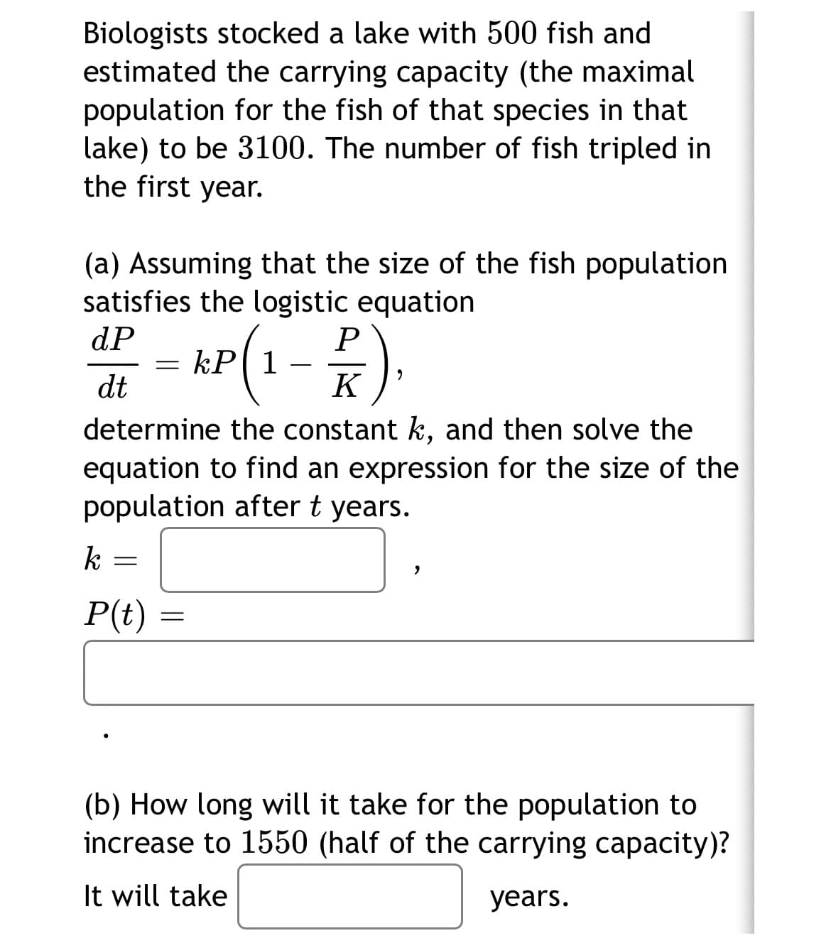 Biologists stocked a lake with 500 fish and
estimated the carrying capacity (the maximal
population for the fish of that species in that
lake) to be 3100. The number of fish tripled in
the first year.
(a) Assuming that the size of the fish population
satisfies the logistic equation
dP
P
kP1
dt
K
determine the constant k, and then solve the
equation to find an expression for the size of the
population after t years.
k
P(t)
(b) How long will it take for the population to
increase to 1550 (half of the carrying capacity)?
It will take
years.
